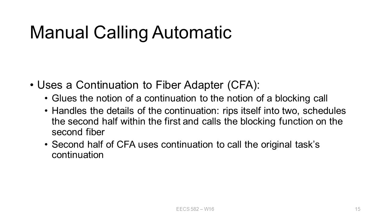 Manual Calling Automatic Uses a Continuation to Fiber Adapter (CFA): Glues the notion of a continuation to the notion of a blocking call Handles the details of the continuation: rips itself into two, schedules the second half within the first and calls the blocking function on the second fiber Second half of CFA uses continuation to call the original task’s continuation EECS 582 – W1615