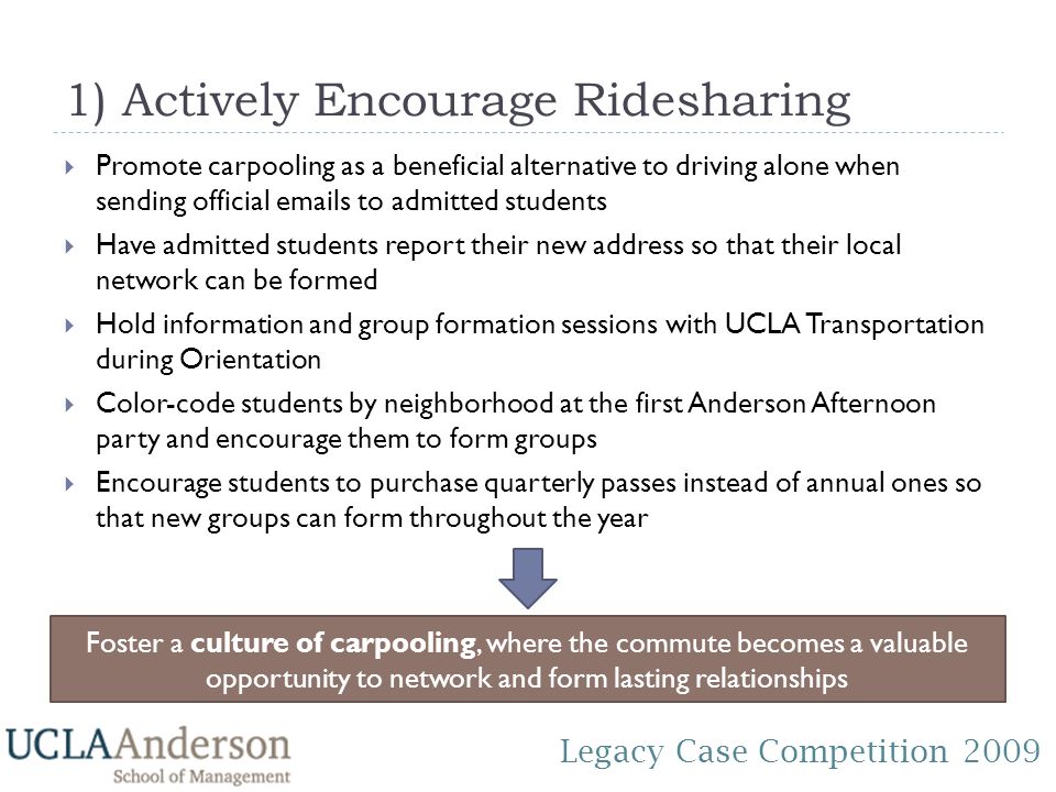 Legacy Case Competition ) Actively Encourage Ridesharing  Promote carpooling as a beneficial alternative to driving alone when sending official  s to admitted students  Have admitted students report their new address so that their local network can be formed  Hold information and group formation sessions with UCLA Transportation during Orientation  Color-code students by neighborhood at the first Anderson Afternoon party and encourage them to form groups  Encourage students to purchase quarterly passes instead of annual ones so that new groups can form throughout the year Foster a culture of carpooling, where the commute becomes a valuable opportunity to network and form lasting relationships