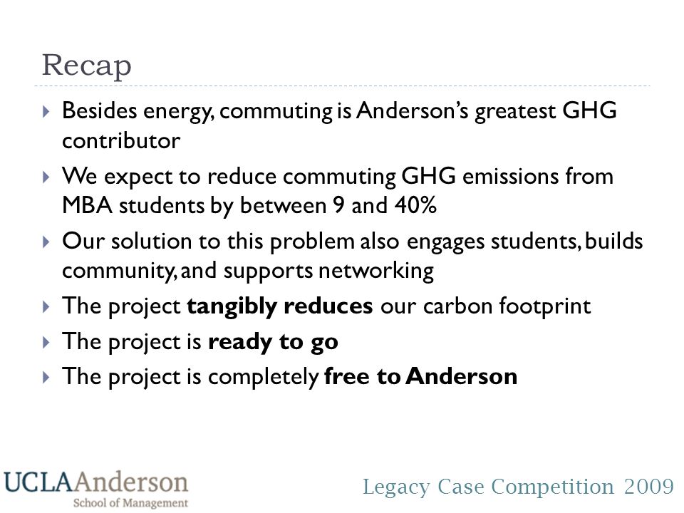 Legacy Case Competition 2009 Recap  Besides energy, commuting is Anderson’s greatest GHG contributor  We expect to reduce commuting GHG emissions from MBA students by between 9 and 40%  Our solution to this problem also engages students, builds community, and supports networking  The project tangibly reduces our carbon footprint  The project is ready to go  The project is completely free to Anderson