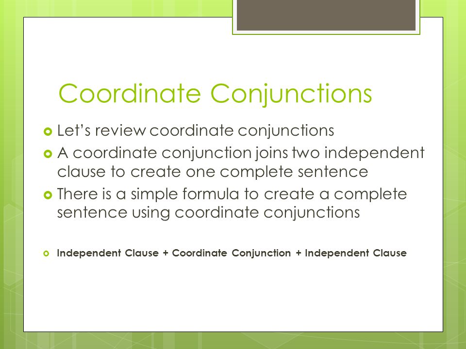 Coordinate Conjunctions  Let’s review coordinate conjunctions  A coordinate conjunction joins two independent clause to create one complete sentence  There is a simple formula to create a complete sentence using coordinate conjunctions  Independent Clause + Coordinate Conjunction + Independent Clause