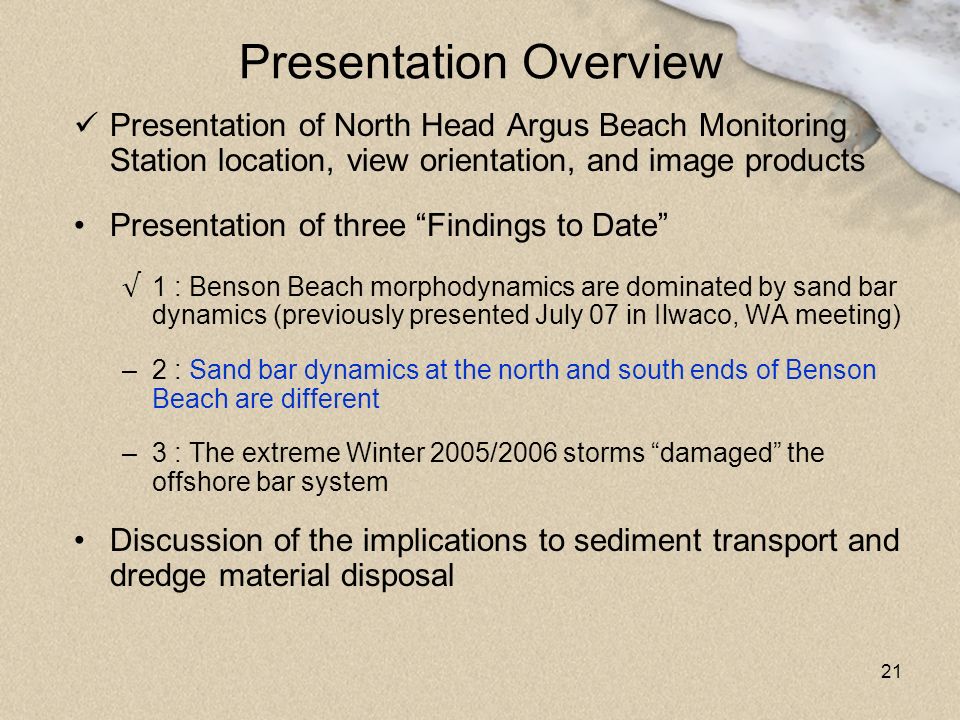 21 Presentation Overview Presentation of North Head Argus Beach Monitoring Station location, view orientation, and image products Presentation of three Findings to Date √ 1 : Benson Beach morphodynamics are dominated by sand bar dynamics (previously presented July 07 in Ilwaco, WA meeting) –2 : Sand bar dynamics at the north and south ends of Benson Beach are different –3 : The extreme Winter 2005/2006 storms damaged the offshore bar system Discussion of the implications to sediment transport and dredge material disposal