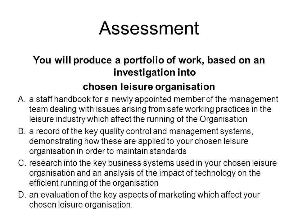 Assessment You will produce a portfolio of work, based on an investigation into chosen leisure organisation A.a staff handbook for a newly appointed member of the management team dealing with issues arising from safe working practices in the leisure industry which affect the running of the Organisation B.a record of the key quality control and management systems, demonstrating how these are applied to your chosen leisure organisation in order to maintain standards C.research into the key business systems used in your chosen leisure organisation and an analysis of the impact of technology on the efficient running of the organisation D.an evaluation of the key aspects of marketing which affect your chosen leisure organisation.