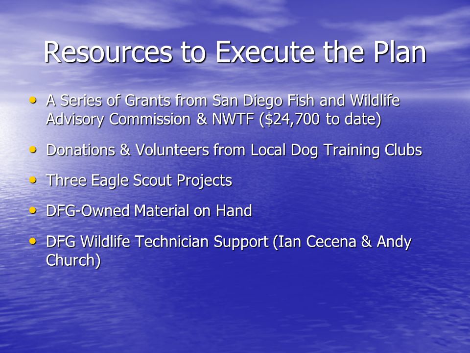 Resources to Execute the Plan A Series of Grants from San Diego Fish and Wildlife Advisory Commission & NWTF ($24,700 to date) A Series of Grants from San Diego Fish and Wildlife Advisory Commission & NWTF ($24,700 to date) Donations & Volunteers from Local Dog Training Clubs Donations & Volunteers from Local Dog Training Clubs Three Eagle Scout Projects Three Eagle Scout Projects DFG-Owned Material on Hand DFG-Owned Material on Hand DFG Wildlife Technician Support (Ian Cecena & Andy Church) DFG Wildlife Technician Support (Ian Cecena & Andy Church)