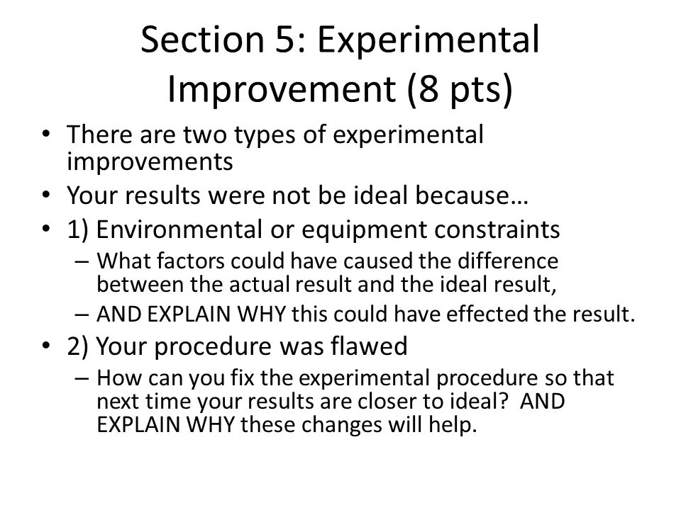 Section 5: Experimental Improvement (8 pts) There are two types of experimental improvements Your results were not be ideal because… 1) Environmental or equipment constraints – What factors could have caused the difference between the actual result and the ideal result, – AND EXPLAIN WHY this could have effected the result.