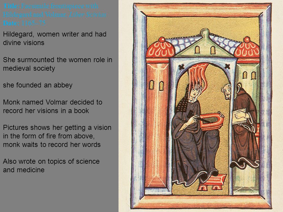 Title: Facsimile frontispiece with Hildegard and Volmar, Liber Scivias Date: 1165–75 Hildegard, women writer and had divine visions She surmounted the women role in medieval society she founded an abbey Monk named Volmar decided to record her visions in a book Pictures shows her getting a vision in the form of fire from above, monk waits to record her words Also wrote on topics of science and medicine
