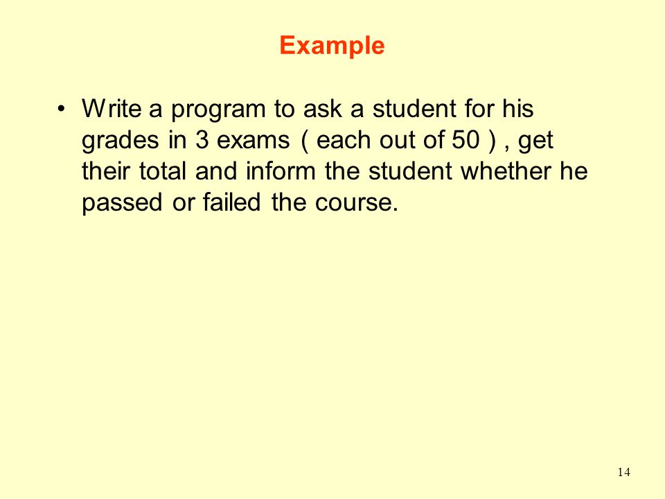 14 Example Write a program to ask a student for his grades in 3 exams ( each out of 50 ), get their total and inform the student whether he passed or failed the course.