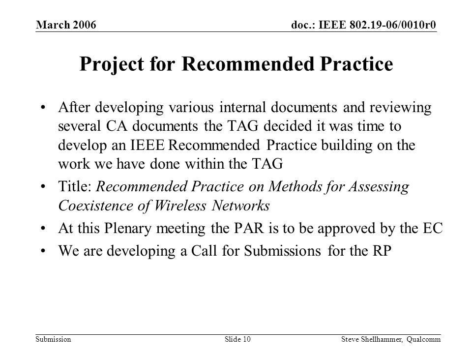 doc.: IEEE /0010r0 Submission March 2006 Steve Shellhammer, QualcommSlide 10 Project for Recommended Practice After developing various internal documents and reviewing several CA documents the TAG decided it was time to develop an IEEE Recommended Practice building on the work we have done within the TAG Title: Recommended Practice on Methods for Assessing Coexistence of Wireless Networks At this Plenary meeting the PAR is to be approved by the EC We are developing a Call for Submissions for the RP