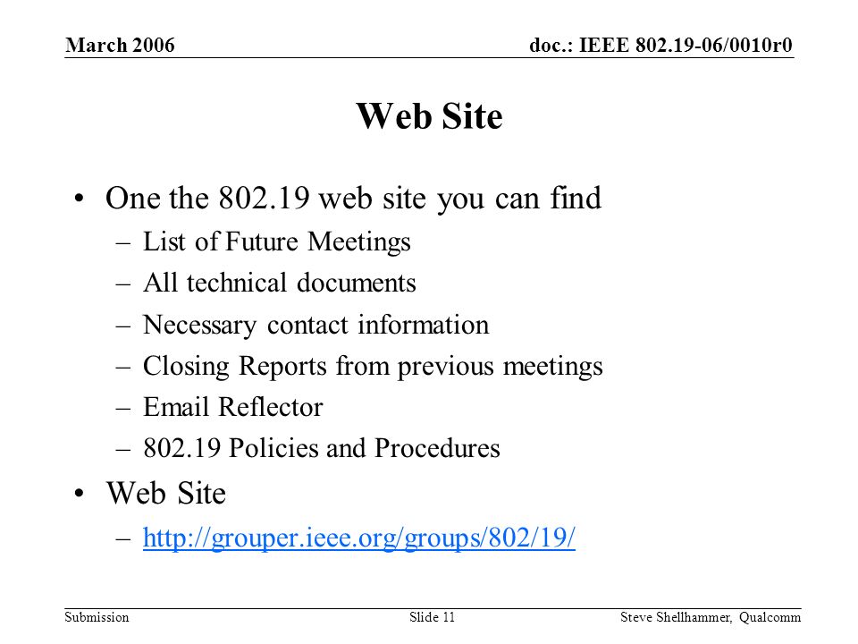 doc.: IEEE /0010r0 Submission March 2006 Steve Shellhammer, QualcommSlide 11 Web Site One the web site you can find –List of Future Meetings –All technical documents –Necessary contact information –Closing Reports from previous meetings – Reflector – Policies and Procedures Web Site –