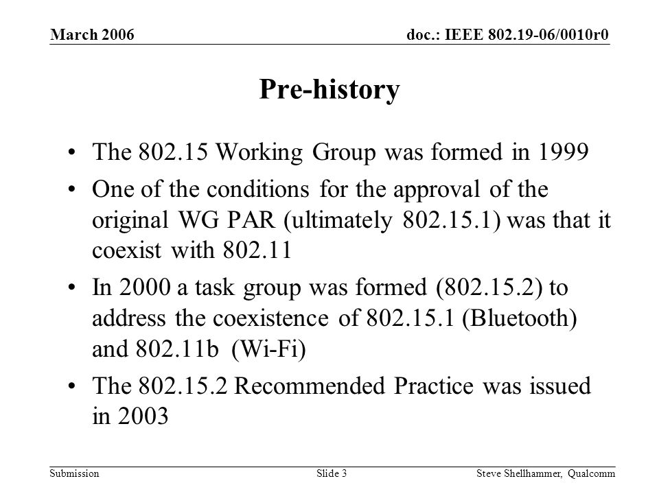 doc.: IEEE /0010r0 Submission March 2006 Steve Shellhammer, QualcommSlide 3 Pre-history The Working Group was formed in 1999 One of the conditions for the approval of the original WG PAR (ultimately ) was that it coexist with In 2000 a task group was formed ( ) to address the coexistence of (Bluetooth) and b (Wi-Fi) The Recommended Practice was issued in 2003