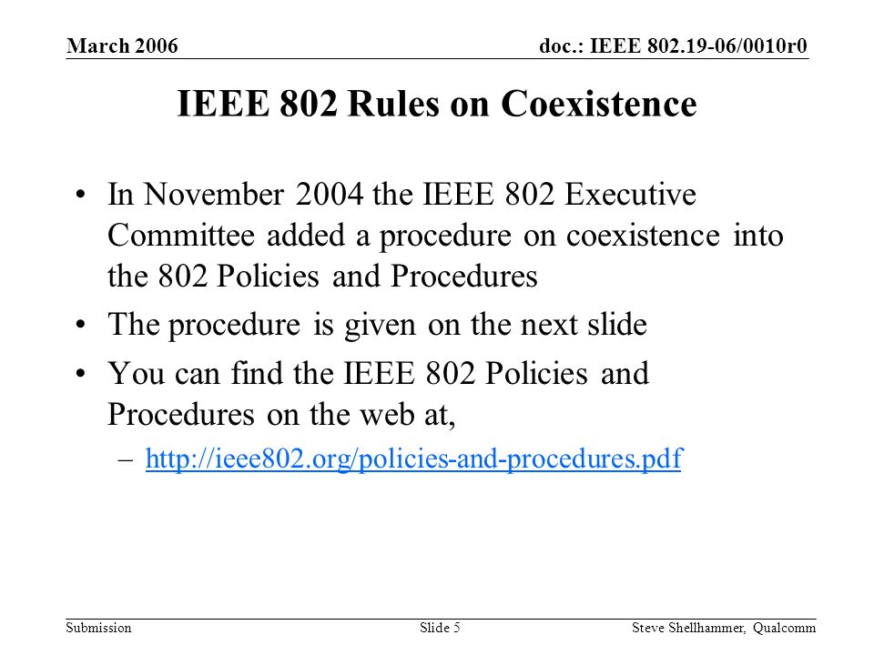 doc.: IEEE /0010r0 Submission March 2006 Steve Shellhammer, QualcommSlide 5 IEEE 802 Rules on Coexistence In November 2004 the IEEE 802 Executive Committee added a procedure on coexistence into the 802 Policies and Procedures The procedure is given on the next slide You can find the IEEE 802 Policies and Procedures on the web at, –