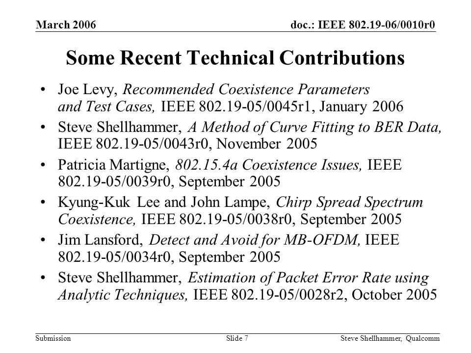 doc.: IEEE /0010r0 Submission March 2006 Steve Shellhammer, QualcommSlide 7 Some Recent Technical Contributions Joe Levy, Recommended Coexistence Parameters and Test Cases, IEEE /0045r1, January 2006 Steve Shellhammer, A Method of Curve Fitting to BER Data, IEEE /0043r0, November 2005 Patricia Martigne, a Coexistence Issues, IEEE /0039r0, September 2005 Kyung-Kuk Lee and John Lampe, Chirp Spread Spectrum Coexistence, IEEE /0038r0, September 2005 Jim Lansford, Detect and Avoid for MB-OFDM, IEEE /0034r0, September 2005 Steve Shellhammer, Estimation of Packet Error Rate using Analytic Techniques, IEEE /0028r2, October 2005