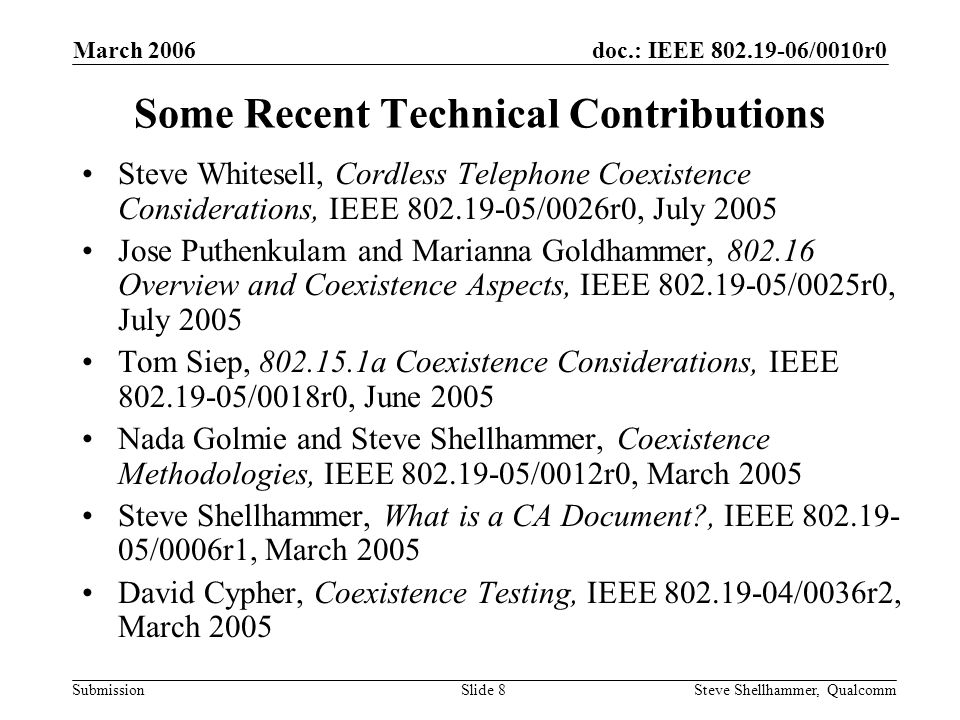 doc.: IEEE /0010r0 Submission March 2006 Steve Shellhammer, QualcommSlide 8 Some Recent Technical Contributions Steve Whitesell, Cordless Telephone Coexistence Considerations, IEEE /0026r0, July 2005 Jose Puthenkulam and Marianna Goldhammer, Overview and Coexistence Aspects, IEEE /0025r0, July 2005 Tom Siep, a Coexistence Considerations, IEEE /0018r0, June 2005 Nada Golmie and Steve Shellhammer, Coexistence Methodologies, IEEE /0012r0, March 2005 Steve Shellhammer, What is a CA Document , IEEE /0006r1, March 2005 David Cypher, Coexistence Testing, IEEE /0036r2, March 2005
