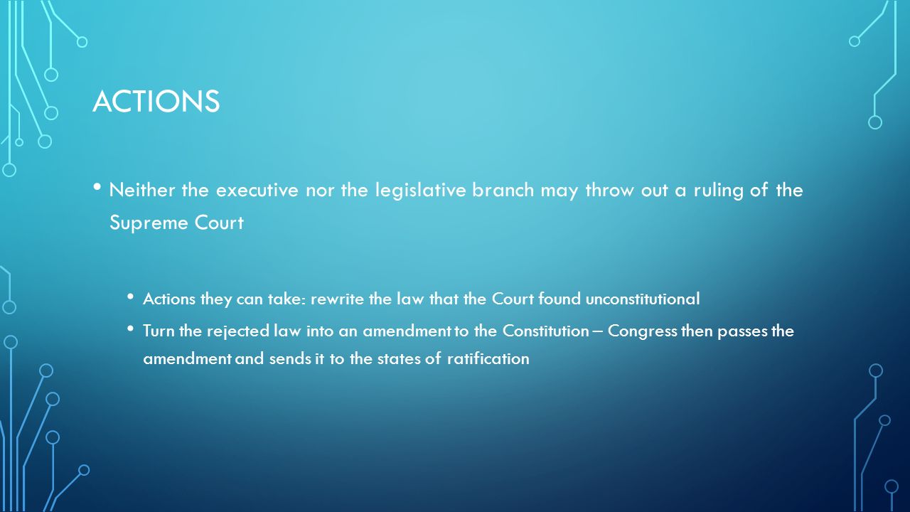 ACTIONS Neither the executive nor the legislative branch may throw out a ruling of the Supreme Court Actions they can take: rewrite the law that the Court found unconstitutional Turn the rejected law into an amendment to the Constitution – Congress then passes the amendment and sends it to the states of ratification