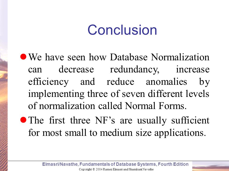 Copyright © 2004 Ramez Elmasri and Shamkant Navathe Elmasri/Navathe, Fundamentals of Database Systems, Fourth Edition Conclusion We have seen how Database Normalization can decrease redundancy, increase efficiency and reduce anomalies by implementing three of seven different levels of normalization called Normal Forms.