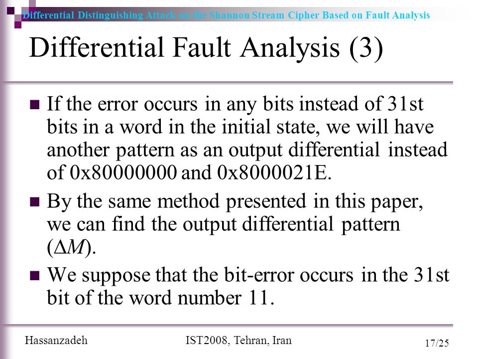 Differential Distinguishing Attack on the Shannon Stream Cipher Based on Fault Analysis Hassanzadeh IST2008, Tehran, Iran 17/25 Differential Fault Analysis (3) If the error occurs in any bits instead of 31st bits in a word in the initial state, we will have another pattern as an output differential instead of 0x and 0x E.