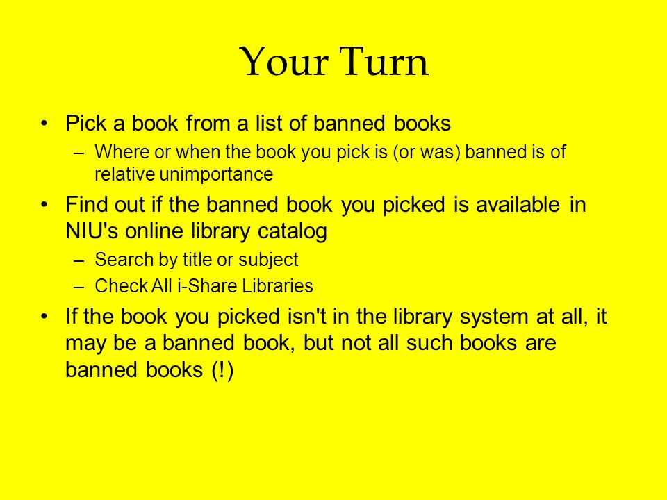 Your Turn Pick a book from a list of banned books –Where or when the book you pick is (or was) banned is of relative unimportance Find out if the banned book you picked is available in NIU s online library catalog –Search by title or subject –Check All i-Share Libraries If the book you picked isn t in the library system at all, it may be a banned book, but not all such books are banned books (!)
