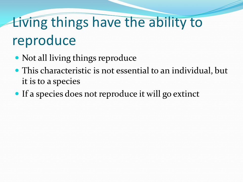 Living things have the ability to reproduce Not all living things reproduce This characteristic is not essential to an individual, but it is to a species If a species does not reproduce it will go extinct