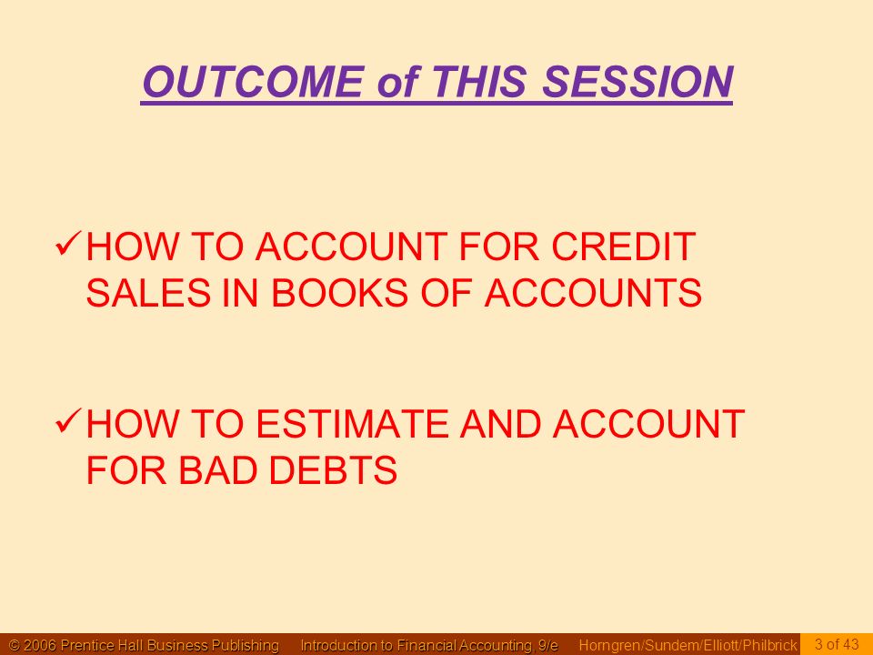© 2006 Prentice Hall Business Publishing Introduction to Financial Accounting, 9/e © 2006 Prentice Hall Business Publishing Introduction to Financial Accounting, 9/e Horngren/Sundem/Elliott/Philbrick OUTCOME of THIS SESSION HOW TO ACCOUNT FOR CREDIT SALES IN BOOKS OF ACCOUNTS HOW TO ESTIMATE AND ACCOUNT FOR BAD DEBTS 3 of 43