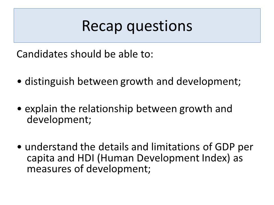 Recap questions Candidates should be able to: distinguish between growth and development; explain the relationship between growth and development; understand the details and limitations of GDP per capita and HDI (Human Development Index) as measures of development;