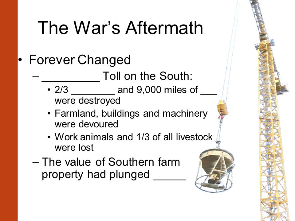 The War’s Aftermath Forever Changed –_________ Toll on the South: 2/3 ________ and 9,000 miles of ___ were destroyed Farmland, buildings and machinery were devoured Work animals and 1/3 of all livestock were lost –The value of Southern farm property had plunged _____