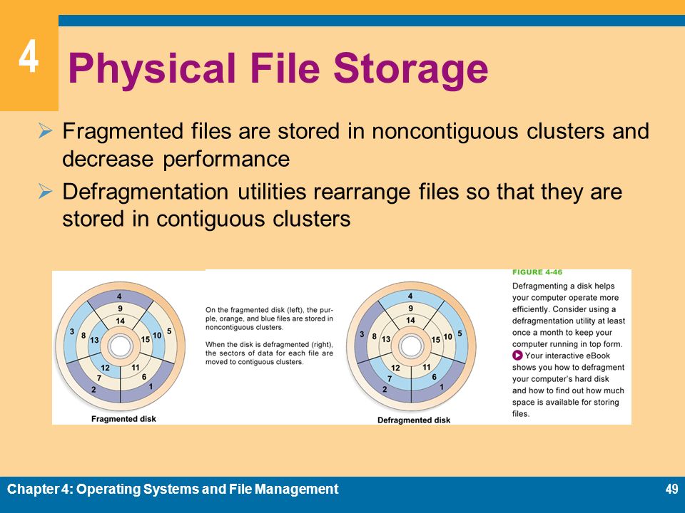 4 Physical File Storage  Fragmented files are stored in noncontiguous clusters and decrease performance  Defragmentation utilities rearrange files so that they are stored in contiguous clusters Chapter 4: Operating Systems and File Management49
