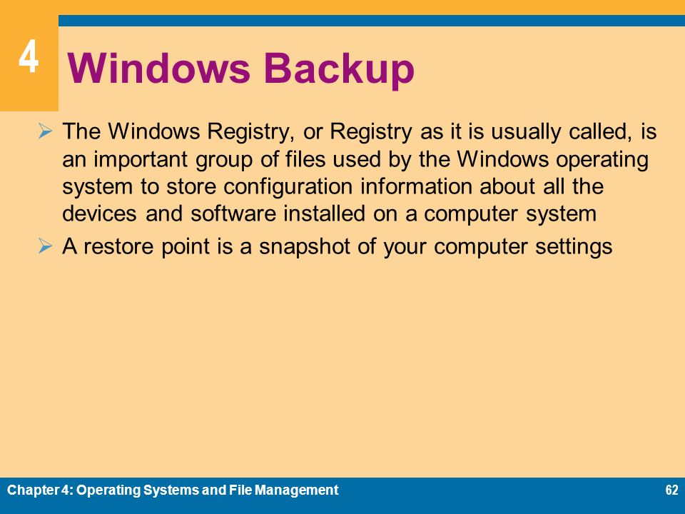 4 Windows Backup  The Windows Registry, or Registry as it is usually called, is an important group of files used by the Windows operating system to store configuration information about all the devices and software installed on a computer system  A restore point is a snapshot of your computer settings Chapter 4: Operating Systems and File Management62