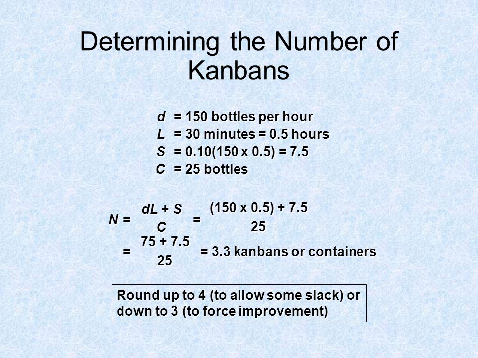 Determining the Number of Kanbans d = 150 bottles per hour L = 30 minutes = 0.5 hours S = 0.10(150 x 0.5) = 7.5 C = 25 bottles Round up to 4 (to allow some slack) or down to 3 (to force improvement) N= = = = 3.3 kanbans or containers dL + S C (150 x 0.5)