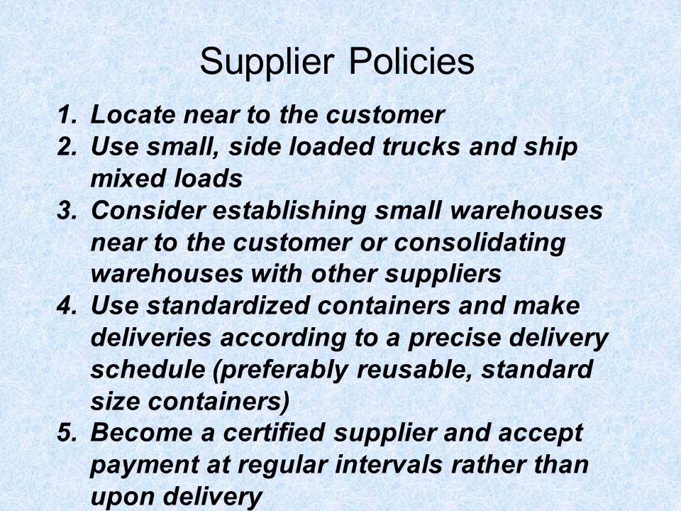 Supplier Policies 1.Locate near to the customer 2.Use small, side loaded trucks and ship mixed loads 3.Consider establishing small warehouses near to the customer or consolidating warehouses with other suppliers 4.Use standardized containers and make deliveries according to a precise delivery schedule (preferably reusable, standard size containers) 5.Become a certified supplier and accept payment at regular intervals rather than upon delivery