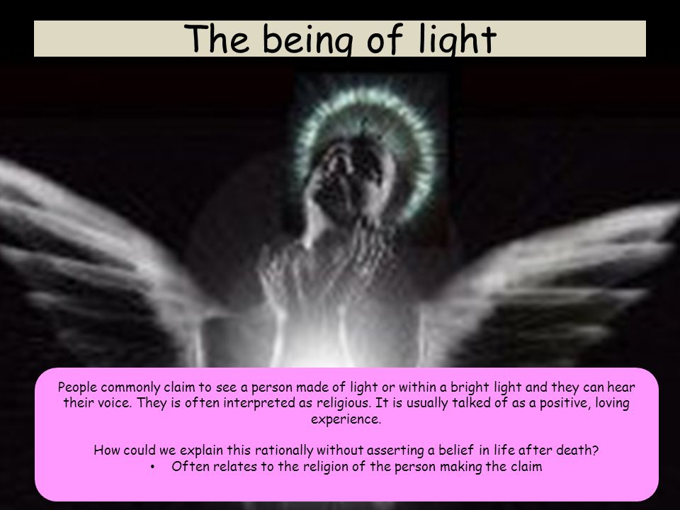 The being of light People commonly claim to see a person made of light or within a bright light and they can hear their voice.