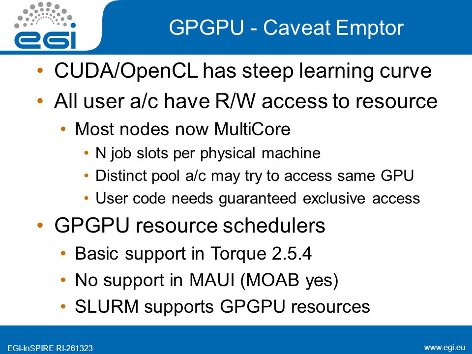 EGI-InSPIRE RI GPGPU - Caveat Emptor CUDA/OpenCL has steep learning curve All user a/c have R/W access to resource Most nodes now MultiCore N job slots per physical machine Distinct pool a/c may try to access same GPU User code needs guaranteed exclusive access GPGPU resource schedulers Basic support in Torque No support in MAUI (MOAB yes) SLURM supports GPGPU resources