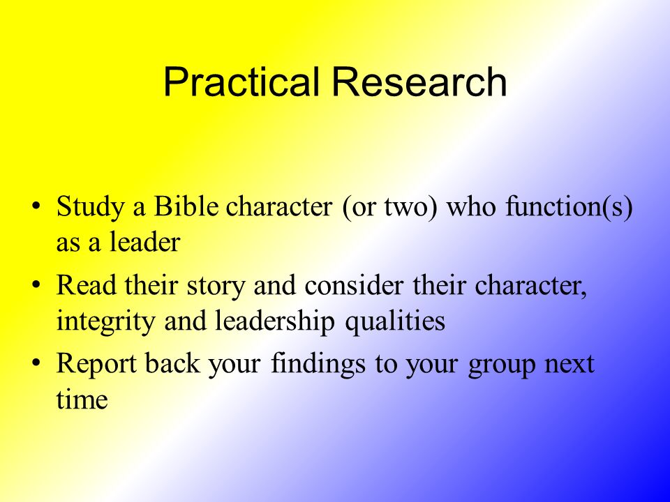 Practical Research Study a Bible character (or two) who function(s) as a leader Read their story and consider their character, integrity and leadership qualities Report back your findings to your group next time