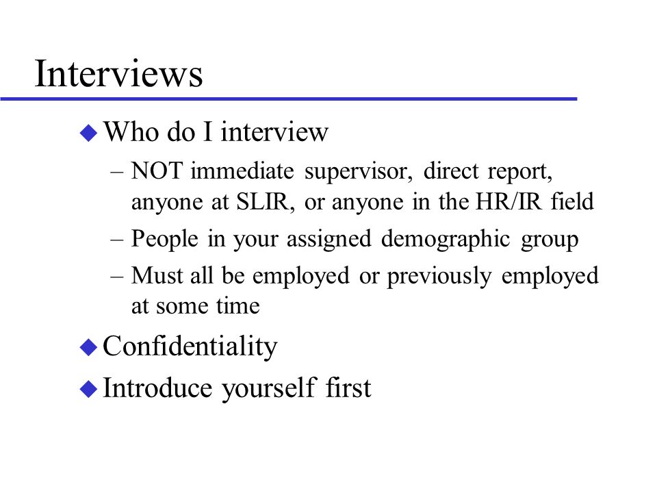 Interviews u Who do I interview –NOT immediate supervisor, direct report, anyone at SLIR, or anyone in the HR/IR field –People in your assigned demographic group –Must all be employed or previously employed at some time u Confidentiality u Introduce yourself first
