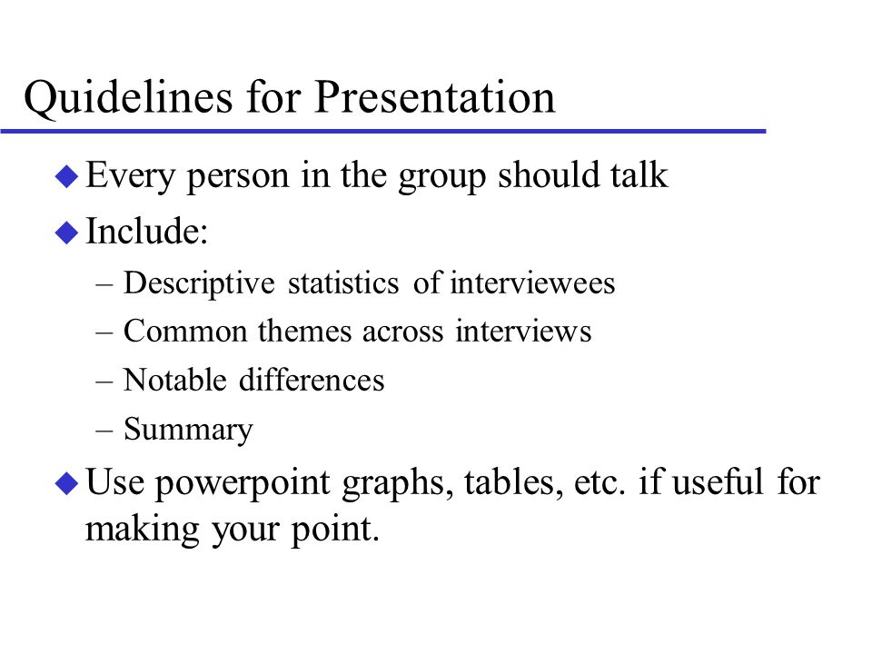 Quidelines for Presentation u Every person in the group should talk u Include: –Descriptive statistics of interviewees –Common themes across interviews –Notable differences –Summary u Use powerpoint graphs, tables, etc.