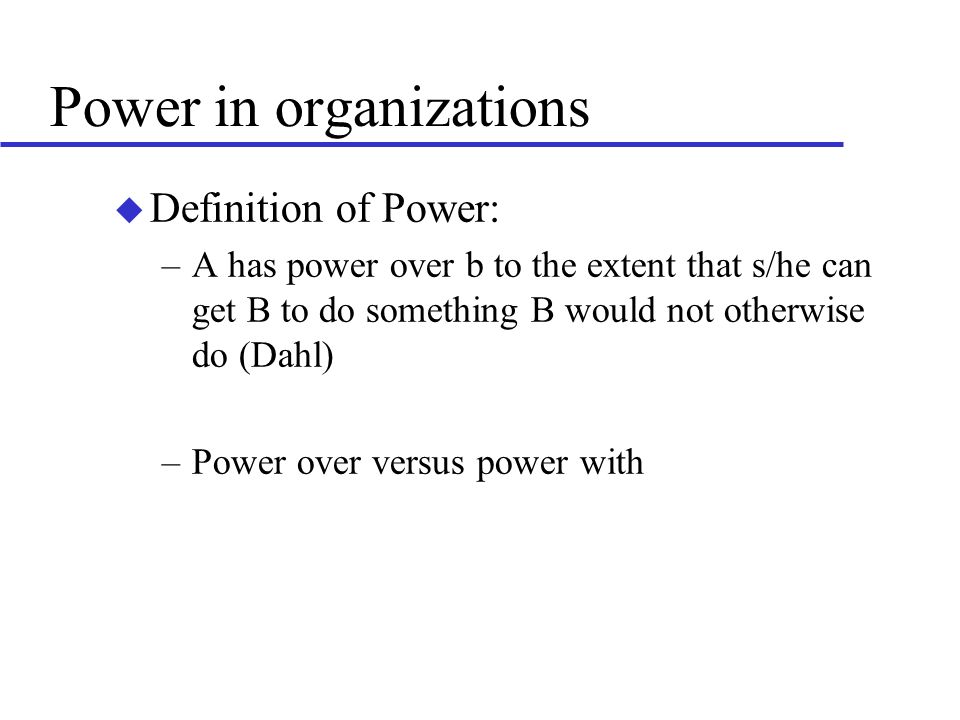 Power in organizations u Definition of Power: –A has power over b to the extent that s/he can get B to do something B would not otherwise do (Dahl) –Power over versus power with