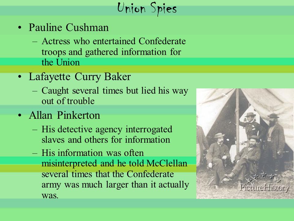 Union Spies Pauline Cushman –Actress who entertained Confederate troops and gathered information for the Union Lafayette Curry Baker –Caught several times but lied his way out of trouble Allan Pinkerton –His detective agency interrogated slaves and others for information –His information was often misinterpreted and he told McClellan several times that the Confederate army was much larger than it actually was.