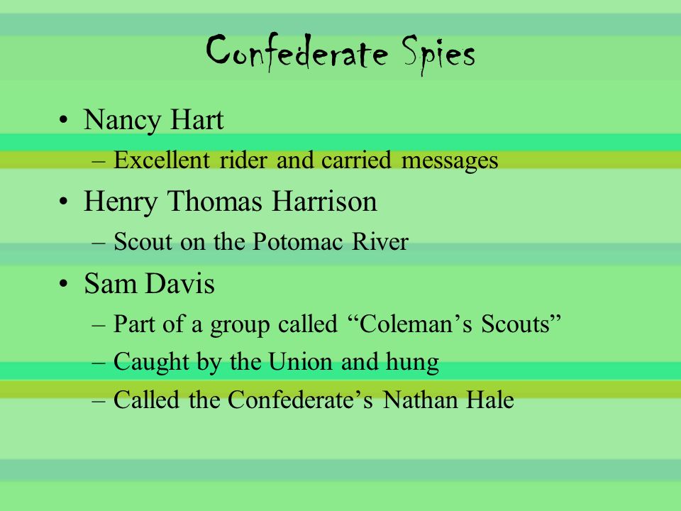 Confederate Spies Nancy Hart –Excellent rider and carried messages Henry Thomas Harrison –Scout on the Potomac River Sam Davis –Part of a group called Coleman’s Scouts –Caught by the Union and hung –Called the Confederate’s Nathan Hale