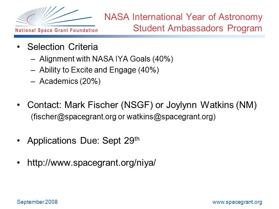 September 2008 NASA International Year of Astronomy Student Ambassadors Program Selection Criteria –Alignment with NASA IYA Goals (40%) –Ability to Excite and Engage (40%) –Academics (20%) Contact: Mark Fischer (NSGF) or Joylynn Watkins (NM) or Applications Due: Sept 29 th