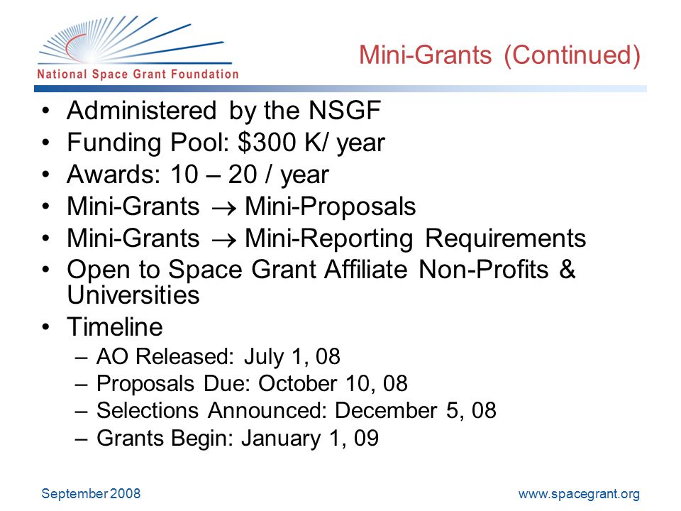 September 2008 Mini-Grants (Continued) Administered by the NSGF Funding Pool: $300 K/ year Awards: 10 – 20 / year Mini-Grants  Mini-Proposals Mini-Grants  Mini-Reporting Requirements Open to Space Grant Affiliate Non-Profits & Universities Timeline –AO Released: July 1, 08 –Proposals Due: October 10, 08 –Selections Announced: December 5, 08 –Grants Begin: January 1, 09