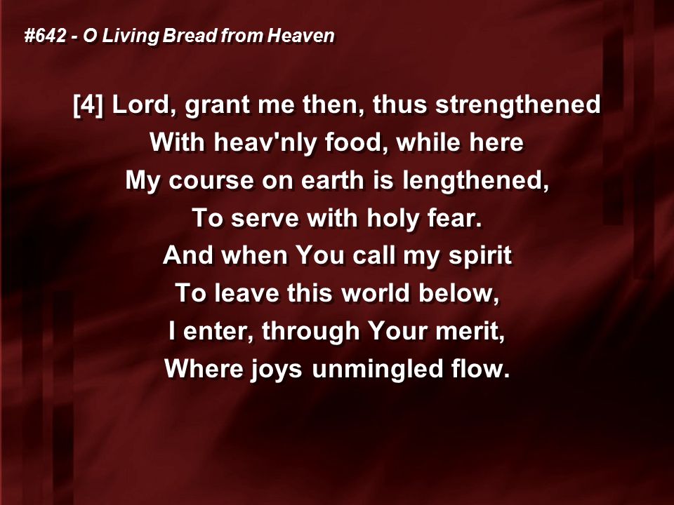 #642 - O Living Bread from Heaven [4] Lord, grant me then, thus strengthened With heav nly food, while here My course on earth is lengthened, To serve with holy fear.