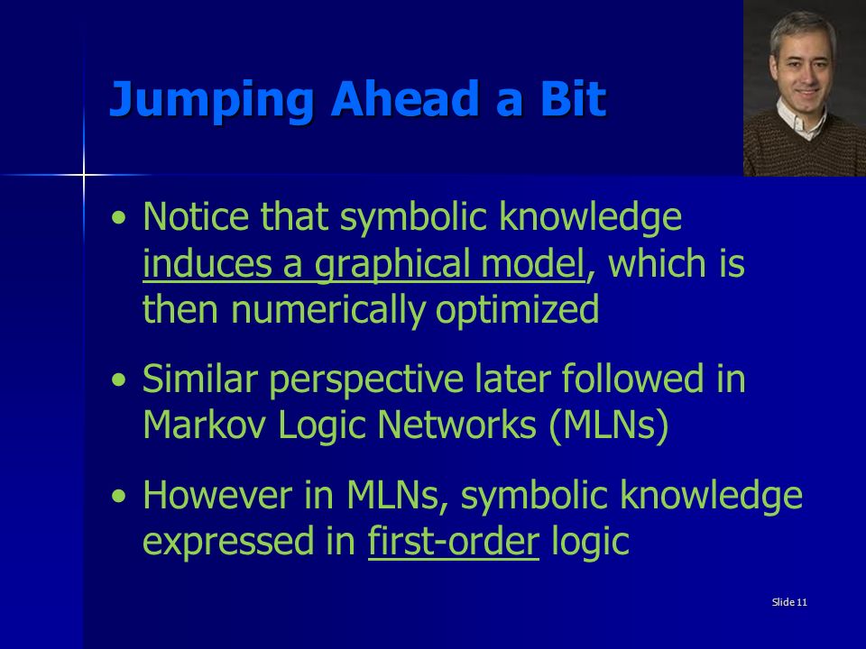 Jumping Ahead a Bit Notice that symbolic knowledge induces a graphical model, which is then numerically optimized Similar perspective later followed in Markov Logic Networks (MLNs) However in MLNs, symbolic knowledge expressed in first-order logic Slide 11