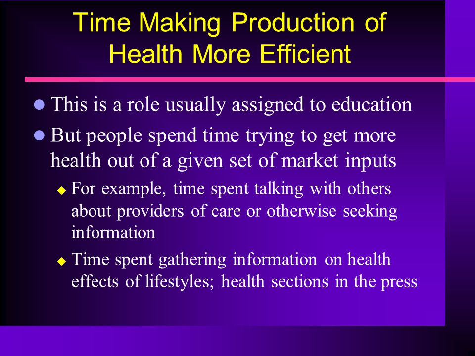 Time Making Production of Health More Efficient l This is a role usually assigned to education l But people spend time trying to get more health out of a given set of market inputs  For example, time spent talking with others about providers of care or otherwise seeking information  Time spent gathering information on health effects of lifestyles; health sections in the press