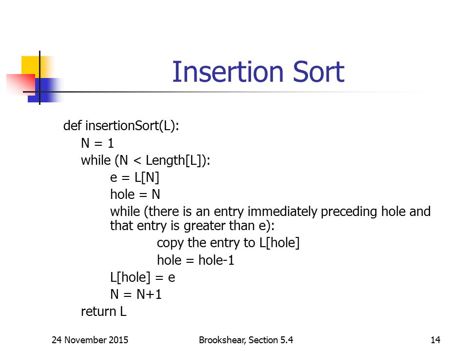 24 November 2015Brookshear, Section Insertion Sort def insertionSort(L): N = 1 while (N < Length[L]): e = L[N] hole = N while (there is an entry immediately preceding hole and that entry is greater than e): copy the entry to L[hole] hole = hole-1 L[hole] = e N = N+1 return L