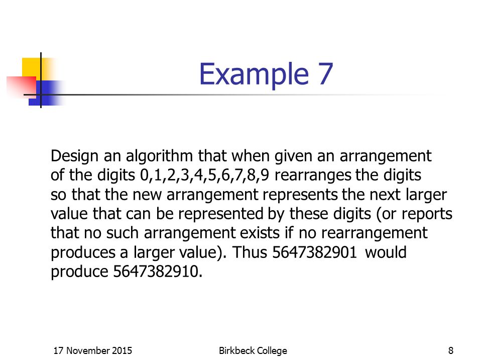 17 November 2015Birkbeck College8 Example 7 Design an algorithm that when given an arrangement of the digits 0,1,2,3,4,5,6,7,8,9 rearranges the digits so that the new arrangement represents the next larger value that can be represented by these digits (or reports that no such arrangement exists if no rearrangement produces a larger value).