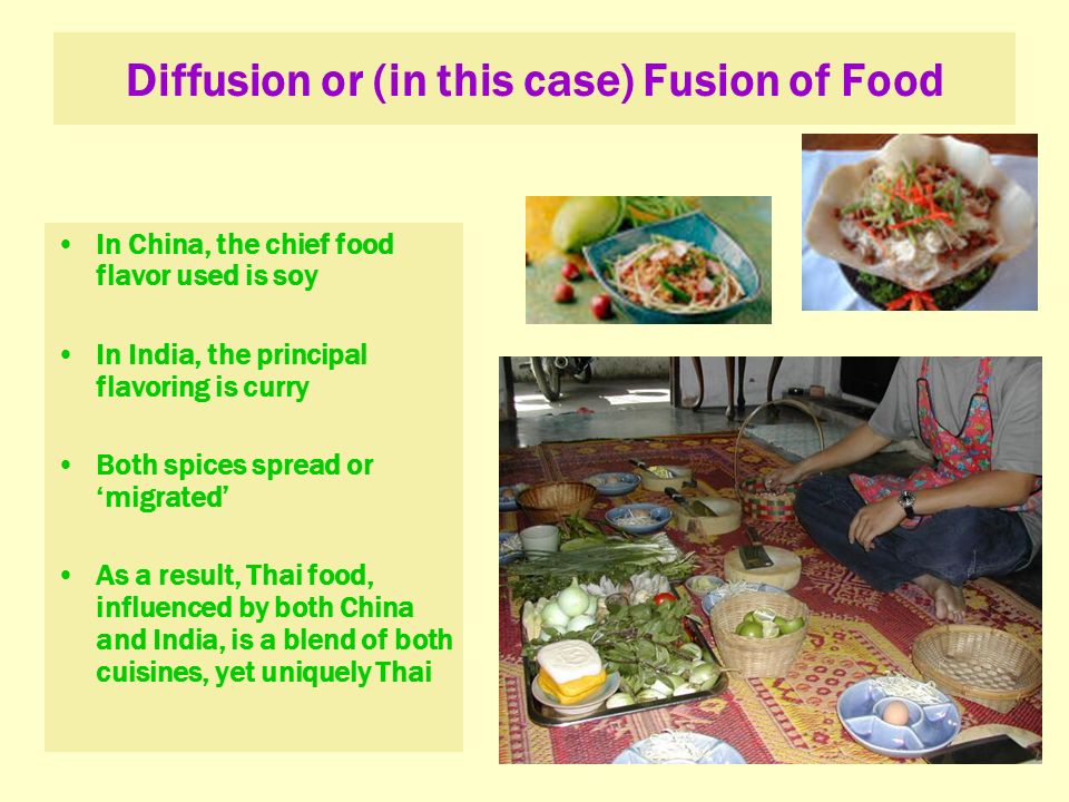 Diffusion or (in this case) Fusion of Food In China, the chief food flavor used is soy In India, the principal flavoring is curry Both spices spread or ‘migrated’ As a result, Thai food, influenced by both China and India, is a blend of both cuisines, yet uniquely Thai