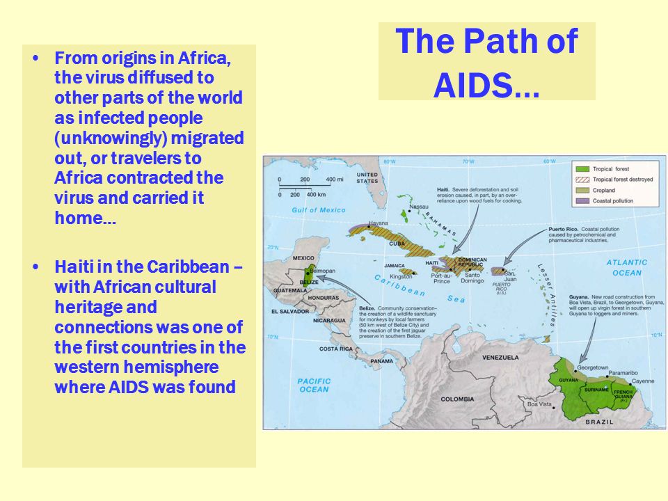 The Path of AIDS… From origins in Africa, the virus diffused to other parts of the world as infected people (unknowingly) migrated out, or travelers to Africa contracted the virus and carried it home… Haiti in the Caribbean – with African cultural heritage and connections was one of the first countries in the western hemisphere where AIDS was found