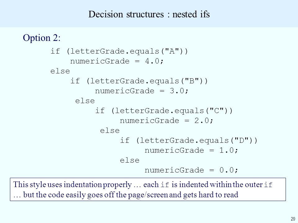 29 Decision structures : nested ifs Option 2: if (letterGrade.equals( A )) numericGrade = 4.0; else if (letterGrade.equals( B )) numericGrade = 3.0; else if (letterGrade.equals( C )) numericGrade = 2.0; else if (letterGrade.equals( D )) numericGrade = 1.0; else numericGrade = 0.0; This style uses indentation properly … each if is indented within the outer if … but the code easily goes off the page/screen and gets hard to read