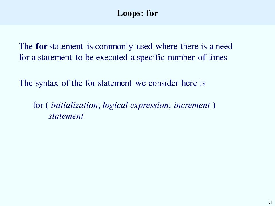 31 Loops: for The for statement is commonly used where there is a need for a statement to be executed a specific number of times The syntax of the for statement we consider here is for ( initialization; logical expression; increment ) statement