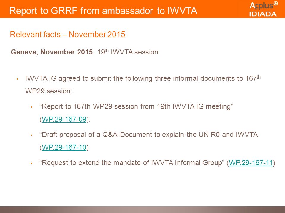 Report to GRRF from ambassador to IWVTA Relevant facts – November 2015 Geneva, November 2015: 19 th IWVTA session IWVTA IG agreed to submit the following three informal documents to 167 th WP29 session: Report to 167th WP29 session from 19th IWVTA IG meeting (WP ).WP Draft proposal of a Q&A-Document to explain the UN R0 and IWVTA (WP )WP Request to extend the mandate of IWVTA Informal Group (WP )WP