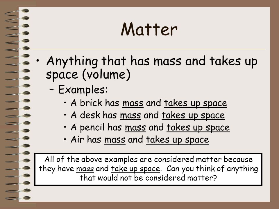 Matter Anything that has mass and takes up space (volume) –Examples: A brick has mass and takes up space A desk has mass and takes up space A pencil has mass and takes up space Air has mass and takes up space All of the above examples are considered matter because they have mass and take up space.