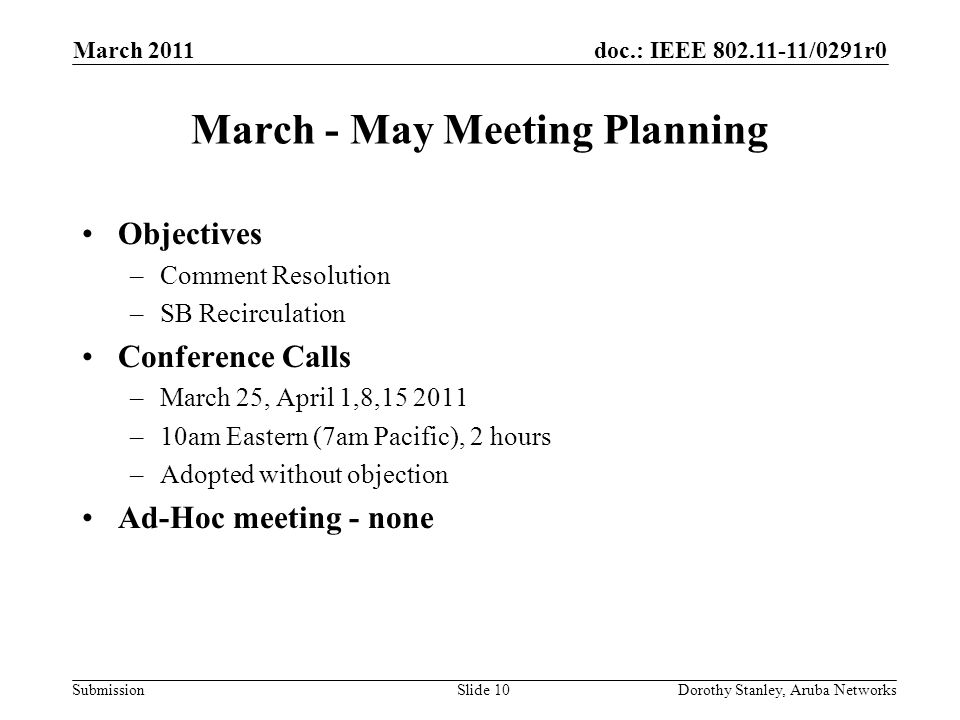 doc.: IEEE /0291r0 Submission March 2011 Dorothy Stanley, Aruba NetworksSlide 10 March - May Meeting Planning Objectives –Comment Resolution –SB Recirculation Conference Calls –March 25, April 1,8, –10am Eastern (7am Pacific), 2 hours –Adopted without objection Ad-Hoc meeting - none